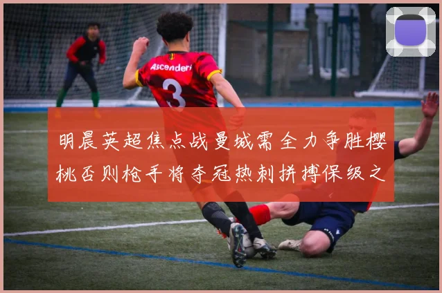 明晨英超焦点战曼城需全力争胜樱桃否则枪手将夺冠热刺拼搏保级之路