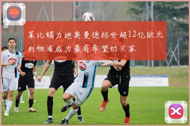 莱比锡为迪奥曼德标价超12亿欧元利物浦成为最有希望的买家