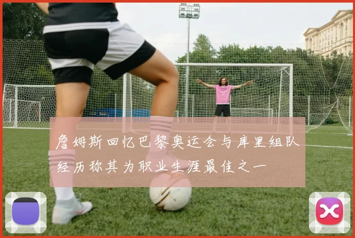 詹姆斯回忆巴黎奥运会与库里组队经历称其为职业生涯最佳之一