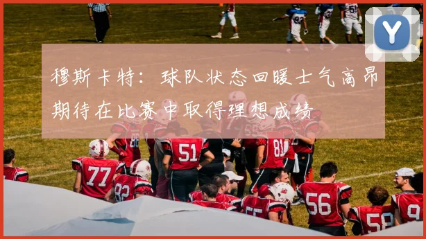 穆斯卡特：球队状态回暖士气高昂期待在比赛中取得理想成绩