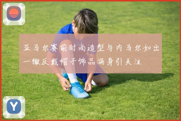 亚马尔赛前时尚造型与内马尔如出一辙反戴帽子饰品满身引关注