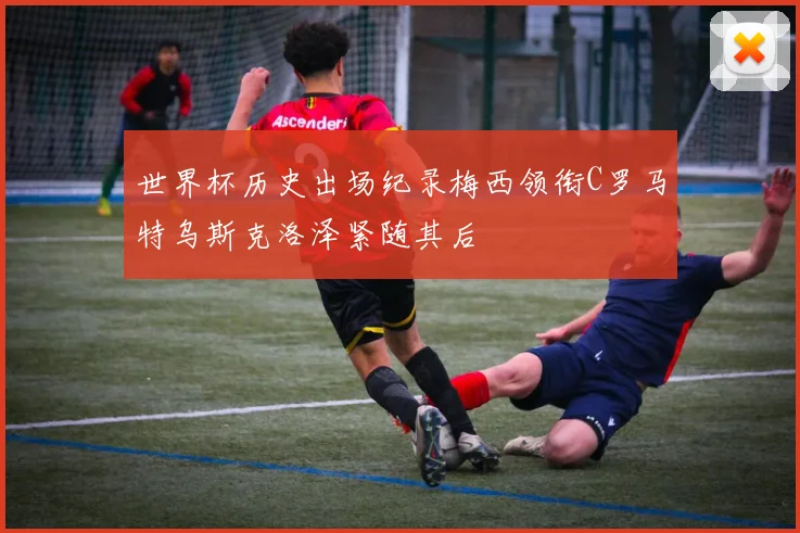 世界杯历史出场纪录梅西领衔C罗马特乌斯克洛泽紧随其后