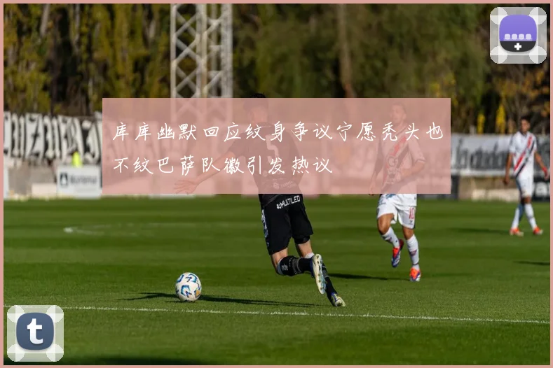 库库幽默回应纹身争议宁愿秃头也不纹巴萨队徽引发热议