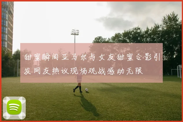 甜蜜瞬间亚马尔与女友甜蜜合影引发网友热议现场观战感动无限
