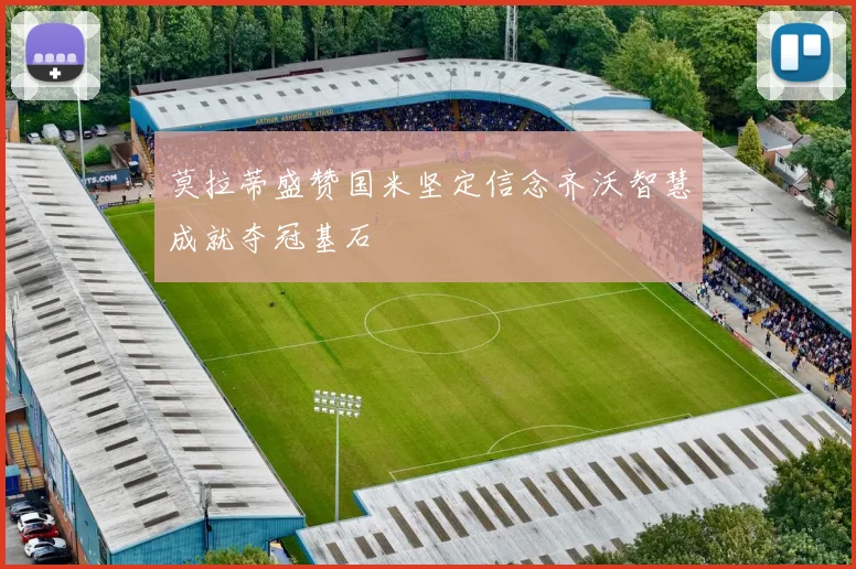 莫拉蒂盛赞国米坚定信念齐沃智慧成就夺冠基石