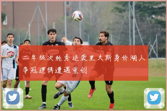 二年级次轮秀逆袭里夫斯身价湖人争冠逻辑遭遇重创