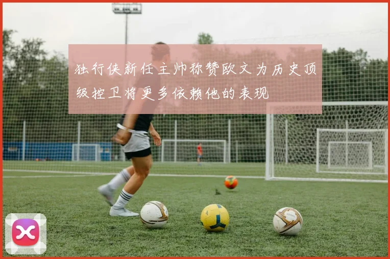 独行侠新任主帅称赞欧文为历史顶级控卫将更多依赖他的表现