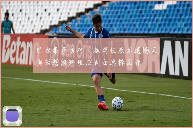 巴尔泰萨吉对囧叔离任表示遗憾莱奥若想换环境应自由选择离开