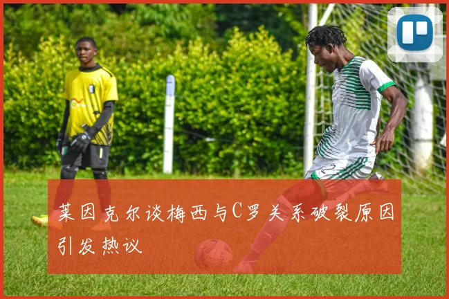 莱因克尔谈梅西与C罗关系破裂原因引发热议