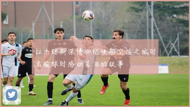 拉杰琼斯深情回忆快船空接之城时光输球时感动落泪的故事