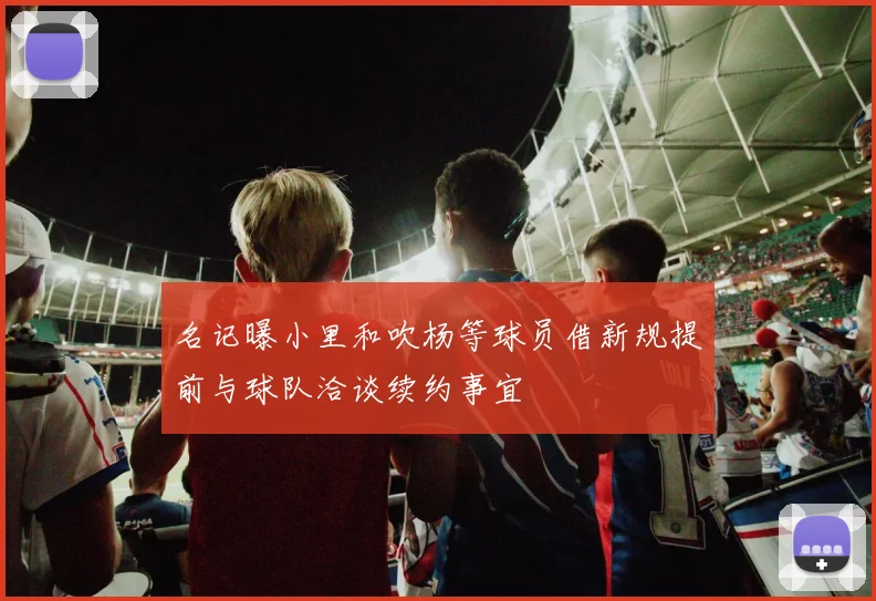名记曝小里和吹杨等球员借新规提前与球队洽谈续约事宜
