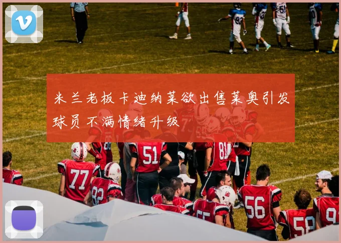 米兰老板卡迪纳莱欲出售莱奥引发球员不满情绪升级