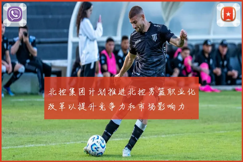 北控集团计划推进北控男篮职业化改革以提升竞争力和市场影响力