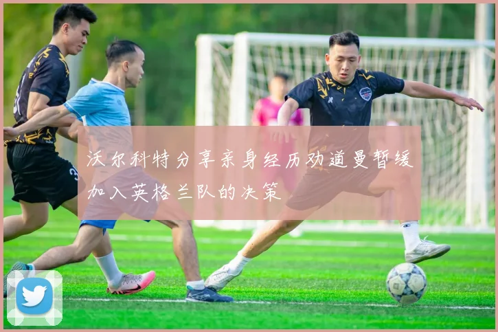 沃尔科特分享亲身经历劝道曼暂缓加入英格兰队的决策