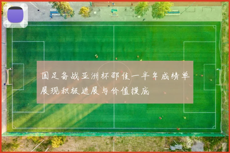 国足备战亚洲杯邵佳一半年成绩单展现积极进展与价值摸底