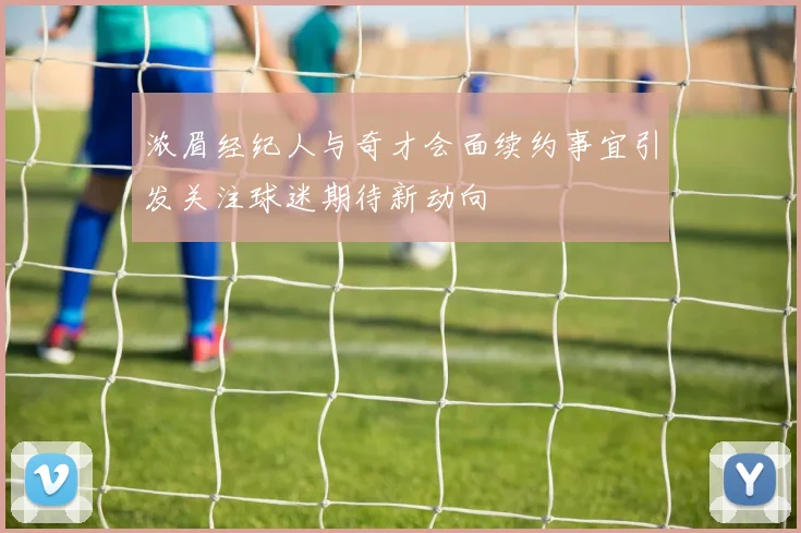 浓眉经纪人与奇才会面续约事宜引发关注球迷期待新动向